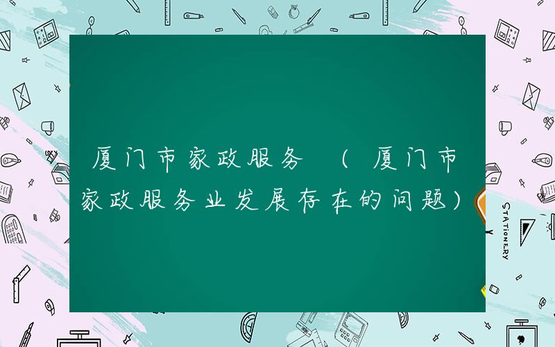 厦门市家政服务 (厦门市家政服务业发展存在的问题)